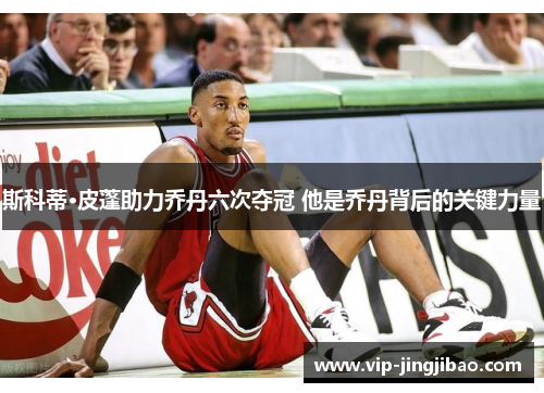 斯科蒂·皮蓬助力乔丹六次夺冠 他是乔丹背后的关键力量
