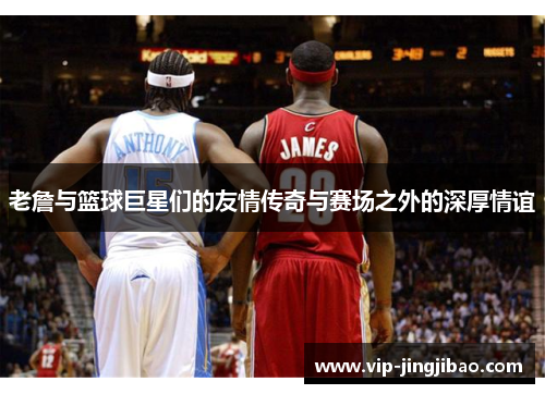 老詹与篮球巨星们的友情传奇与赛场之外的深厚情谊