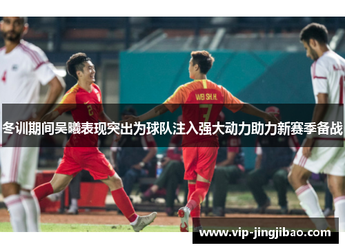 冬训期间吴曦表现突出为球队注入强大动力助力新赛季备战
