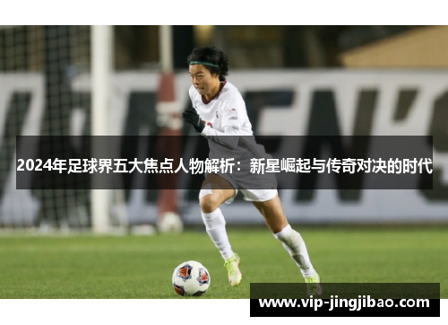 2024年足球界五大焦点人物解析：新星崛起与传奇对决的时代