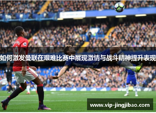 如何激发曼联在艰难比赛中展现激情与战斗精神提升表现