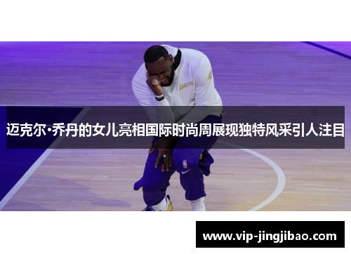 迈克尔·乔丹的女儿亮相国际时尚周展现独特风采引人注目