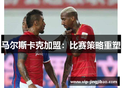 马尔斯卡克加盟：比赛策略重塑